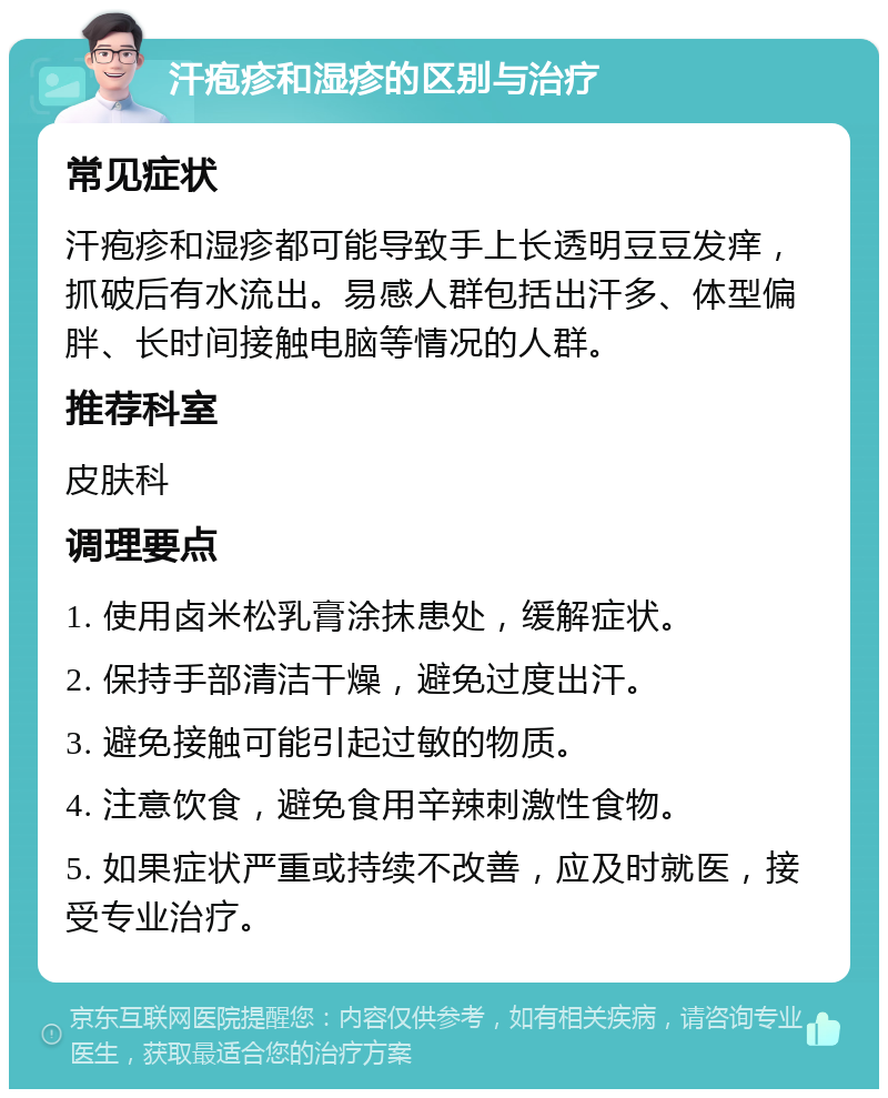 汗疱疹和湿疹的区别与治疗 常见症状 汗疱疹和湿疹都可能导致手上长透明豆豆发痒，抓破后有水流出。易感人群包括出汗多、体型偏胖、长时间接触电脑等情况的人群。 推荐科室 皮肤科 调理要点 1. 使用卤米松乳膏涂抹患处，缓解症状。 2. 保持手部清洁干燥，避免过度出汗。 3. 避免接触可能引起过敏的物质。 4. 注意饮食，避免食用辛辣刺激性食物。 5. 如果症状严重或持续不改善，应及时就医，接受专业治疗。