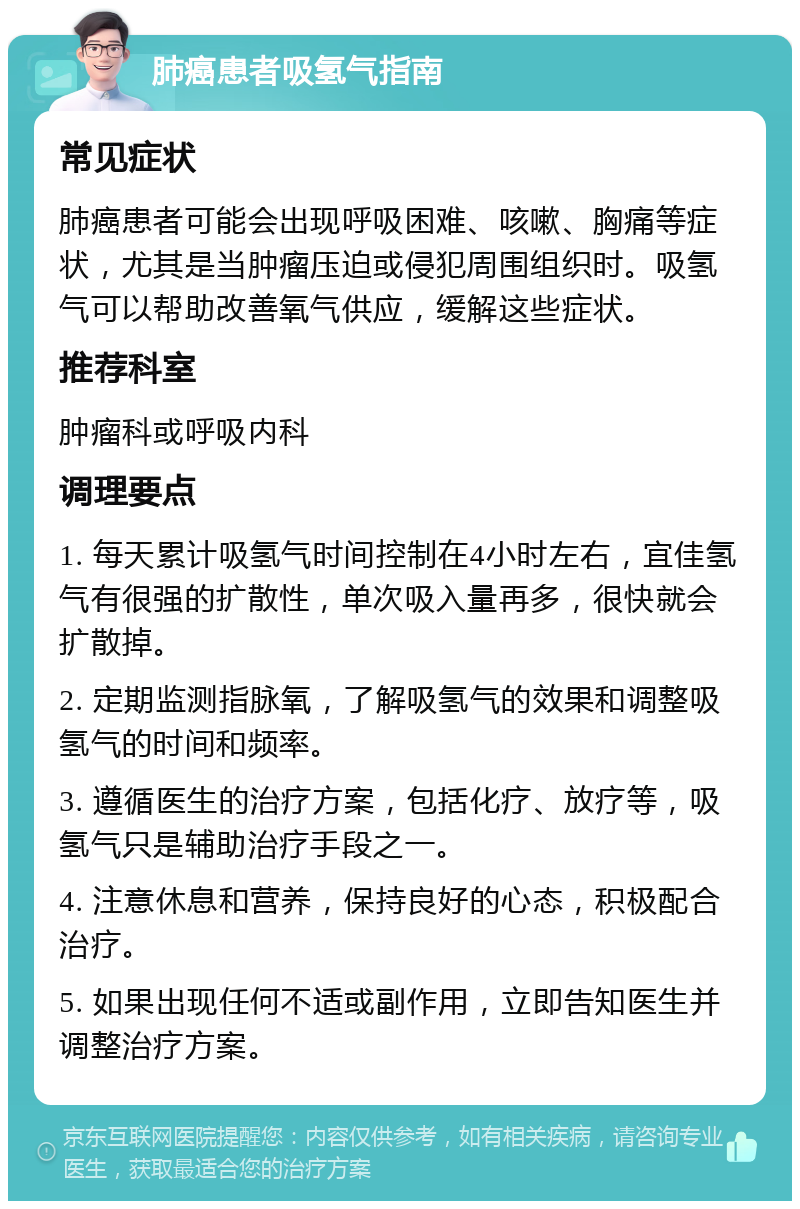 肺癌患者吸氢气指南 常见症状 肺癌患者可能会出现呼吸困难、咳嗽、胸痛等症状，尤其是当肿瘤压迫或侵犯周围组织时。吸氢气可以帮助改善氧气供应，缓解这些症状。 推荐科室 肿瘤科或呼吸内科 调理要点 1. 每天累计吸氢气时间控制在4小时左右，宜佳氢气有很强的扩散性，单次吸入量再多，很快就会扩散掉。 2. 定期监测指脉氧，了解吸氢气的效果和调整吸氢气的时间和频率。 3. 遵循医生的治疗方案，包括化疗、放疗等，吸氢气只是辅助治疗手段之一。 4. 注意休息和营养，保持良好的心态，积极配合治疗。 5. 如果出现任何不适或副作用，立即告知医生并调整治疗方案。