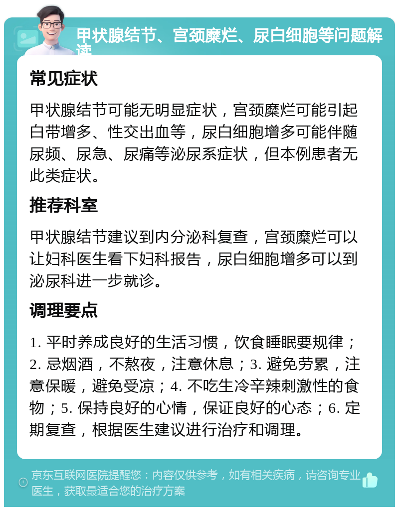 甲状腺结节、宫颈糜烂、尿白细胞等问题解读 常见症状 甲状腺结节可能无明显症状，宫颈糜烂可能引起白带增多、性交出血等，尿白细胞增多可能伴随尿频、尿急、尿痛等泌尿系症状，但本例患者无此类症状。 推荐科室 甲状腺结节建议到内分泌科复查，宫颈糜烂可以让妇科医生看下妇科报告，尿白细胞增多可以到泌尿科进一步就诊。 调理要点 1. 平时养成良好的生活习惯，饮食睡眠要规律；2. 忌烟酒，不熬夜，注意休息；3. 避免劳累，注意保暖，避免受凉；4. 不吃生冷辛辣刺激性的食物；5. 保持良好的心情，保证良好的心态；6. 定期复查，根据医生建议进行治疗和调理。