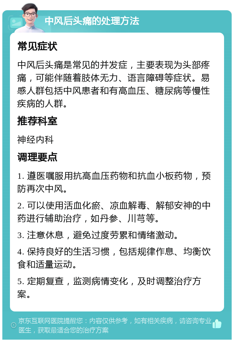 中风后头痛的处理方法 常见症状 中风后头痛是常见的并发症，主要表现为头部疼痛，可能伴随着肢体无力、语言障碍等症状。易感人群包括中风患者和有高血压、糖尿病等慢性疾病的人群。 推荐科室 神经内科 调理要点 1. 遵医嘱服用抗高血压药物和抗血小板药物，预防再次中风。 2. 可以使用活血化瘀、凉血解毒、解郁安神的中药进行辅助治疗，如丹参、川芎等。 3. 注意休息，避免过度劳累和情绪激动。 4. 保持良好的生活习惯，包括规律作息、均衡饮食和适量运动。 5. 定期复查，监测病情变化，及时调整治疗方案。