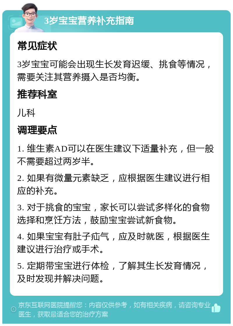 3岁宝宝营养补充指南 常见症状 3岁宝宝可能会出现生长发育迟缓、挑食等情况，需要关注其营养摄入是否均衡。 推荐科室 儿科 调理要点 1. 维生素AD可以在医生建议下适量补充，但一般不需要超过两岁半。 2. 如果有微量元素缺乏，应根据医生建议进行相应的补充。 3. 对于挑食的宝宝，家长可以尝试多样化的食物选择和烹饪方法，鼓励宝宝尝试新食物。 4. 如果宝宝有肚子疝气，应及时就医，根据医生建议进行治疗或手术。 5. 定期带宝宝进行体检，了解其生长发育情况，及时发现并解决问题。