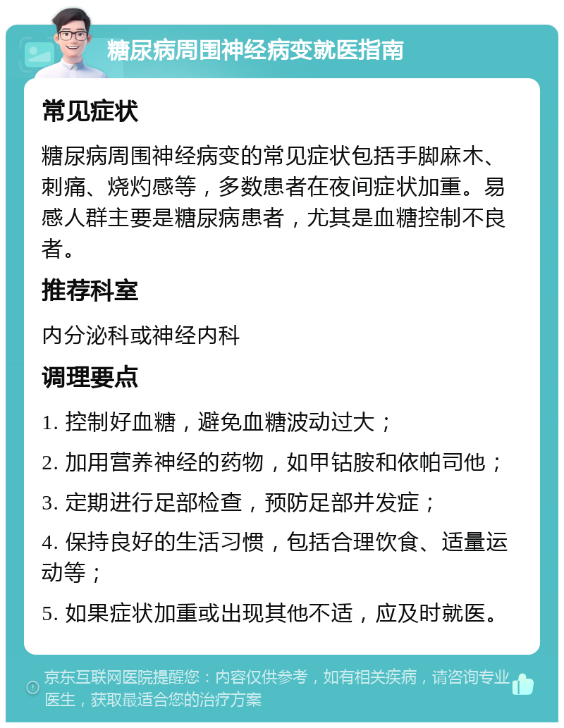 糖尿病周围神经病变就医指南 常见症状 糖尿病周围神经病变的常见症状包括手脚麻木、刺痛、烧灼感等，多数患者在夜间症状加重。易感人群主要是糖尿病患者，尤其是血糖控制不良者。 推荐科室 内分泌科或神经内科 调理要点 1. 控制好血糖，避免血糖波动过大； 2. 加用营养神经的药物，如甲钴胺和依帕司他； 3. 定期进行足部检查，预防足部并发症； 4. 保持良好的生活习惯，包括合理饮食、适量运动等； 5. 如果症状加重或出现其他不适，应及时就医。