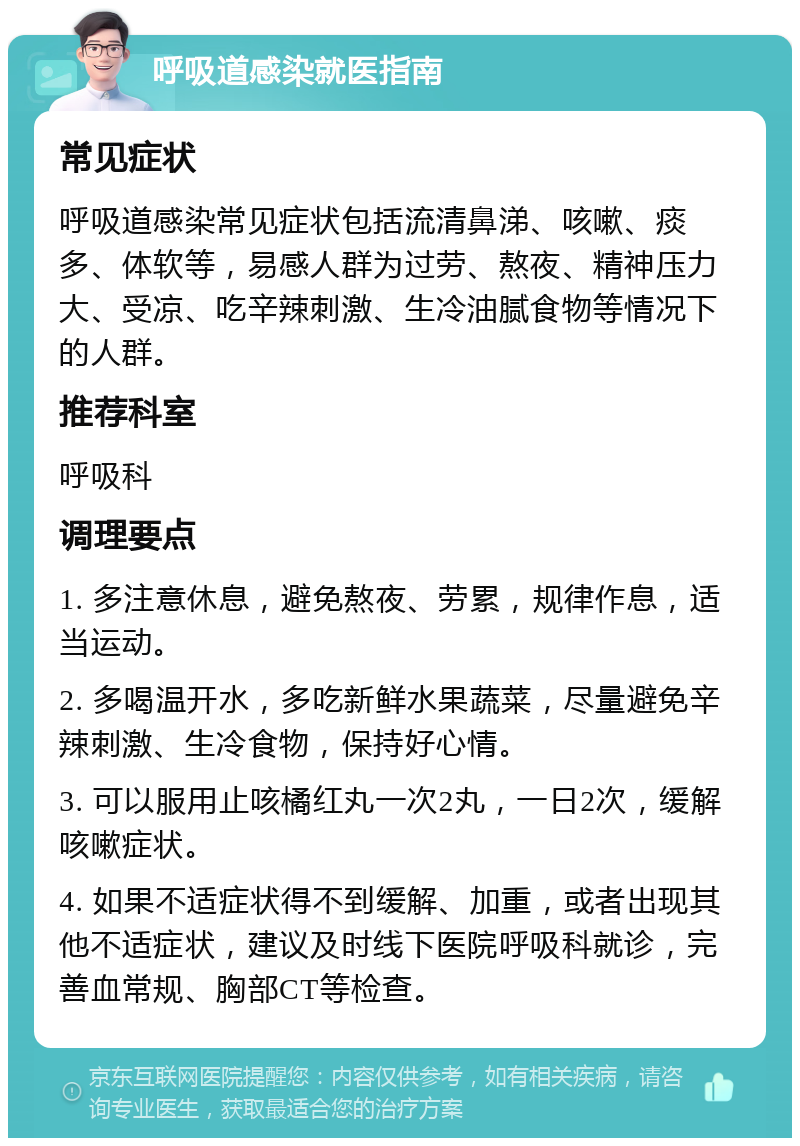 呼吸道感染就医指南 常见症状 呼吸道感染常见症状包括流清鼻涕、咳嗽、痰多、体软等，易感人群为过劳、熬夜、精神压力大、受凉、吃辛辣刺激、生冷油腻食物等情况下的人群。 推荐科室 呼吸科 调理要点 1. 多注意休息，避免熬夜、劳累，规律作息，适当运动。 2. 多喝温开水，多吃新鲜水果蔬菜，尽量避免辛辣刺激、生冷食物，保持好心情。 3. 可以服用止咳橘红丸一次2丸，一日2次，缓解咳嗽症状。 4. 如果不适症状得不到缓解、加重，或者出现其他不适症状，建议及时线下医院呼吸科就诊，完善血常规、胸部CT等检查。