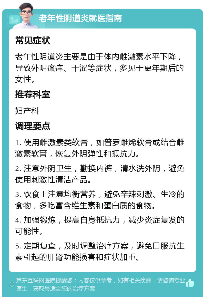 老年性阴道炎就医指南 常见症状 老年性阴道炎主要是由于体内雌激素水平下降，导致外阴瘙痒、干涩等症状，多见于更年期后的女性。 推荐科室 妇产科 调理要点 1. 使用雌激素类软膏，如普罗雌烯软膏或结合雌激素软膏，恢复外阴弹性和抵抗力。 2. 注意外阴卫生，勤换内裤，清水洗外阴，避免使用刺激性清洁产品。 3. 饮食上注意均衡营养，避免辛辣刺激、生冷的食物，多吃富含维生素和蛋白质的食物。 4. 加强锻炼，提高自身抵抗力，减少炎症复发的可能性。 5. 定期复查，及时调整治疗方案，避免口服抗生素引起的肝肾功能损害和症状加重。