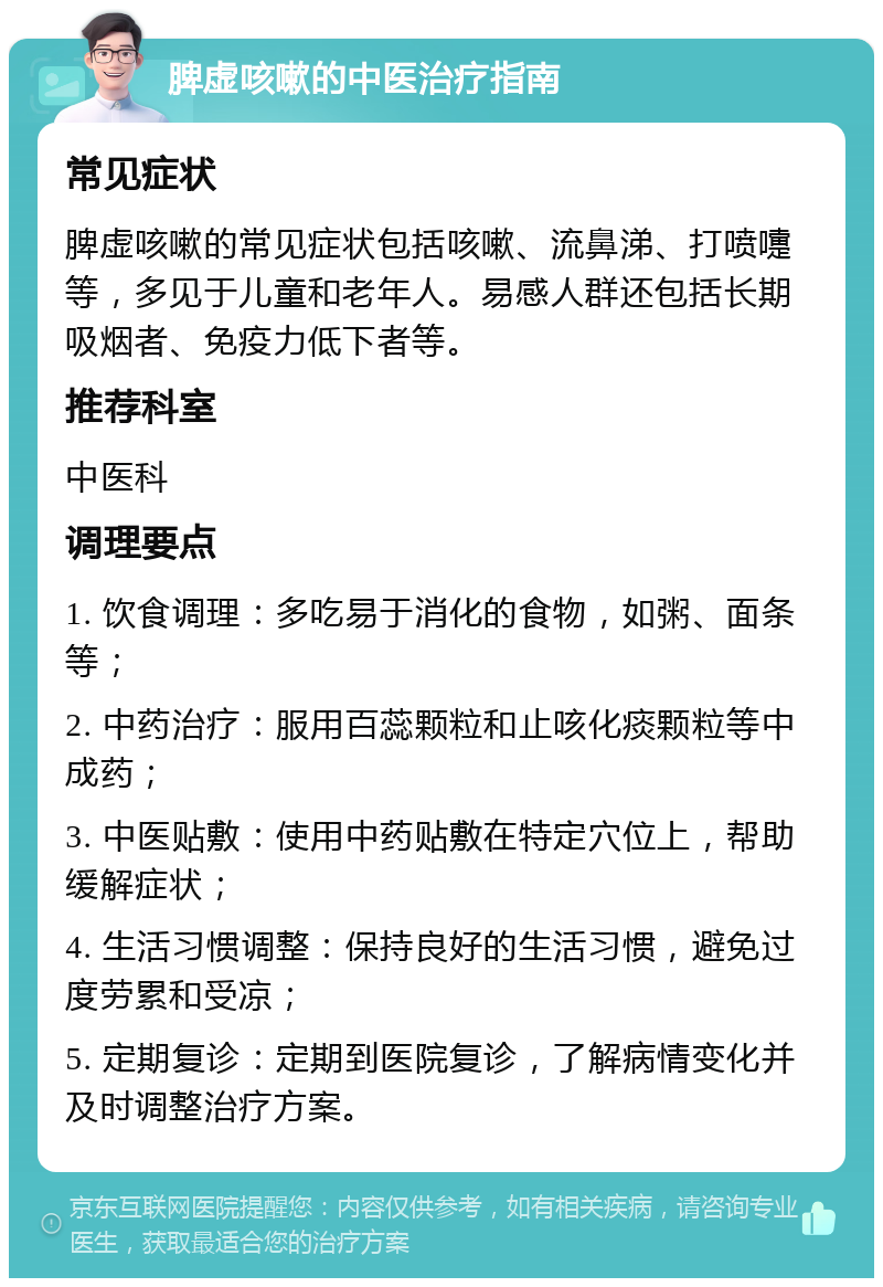 脾虚咳嗽的中医治疗指南 常见症状 脾虚咳嗽的常见症状包括咳嗽、流鼻涕、打喷嚏等，多见于儿童和老年人。易感人群还包括长期吸烟者、免疫力低下者等。 推荐科室 中医科 调理要点 1. 饮食调理：多吃易于消化的食物，如粥、面条等； 2. 中药治疗：服用百蕊颗粒和止咳化痰颗粒等中成药； 3. 中医贴敷：使用中药贴敷在特定穴位上，帮助缓解症状； 4. 生活习惯调整：保持良好的生活习惯，避免过度劳累和受凉； 5. 定期复诊：定期到医院复诊，了解病情变化并及时调整治疗方案。