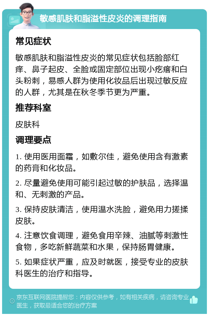 敏感肌肤和脂溢性皮炎的调理指南 常见症状 敏感肌肤和脂溢性皮炎的常见症状包括脸部红痒、鼻子起皮、全脸或固定部位出现小疙瘩和白头粉刺，易感人群为使用化妆品后出现过敏反应的人群，尤其是在秋冬季节更为严重。 推荐科室 皮肤科 调理要点 1. 使用医用面霜，如敷尔佳，避免使用含有激素的药膏和化妆品。 2. 尽量避免使用可能引起过敏的护肤品，选择温和、无刺激的产品。 3. 保持皮肤清洁，使用温水洗脸，避免用力搓揉皮肤。 4. 注意饮食调理，避免食用辛辣、油腻等刺激性食物，多吃新鲜蔬菜和水果，保持肠胃健康。 5. 如果症状严重，应及时就医，接受专业的皮肤科医生的治疗和指导。