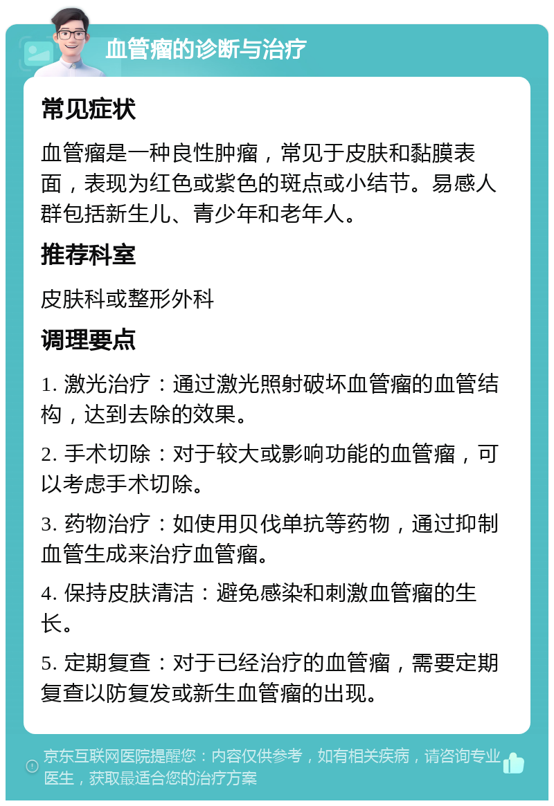 血管瘤的诊断与治疗 常见症状 血管瘤是一种良性肿瘤，常见于皮肤和黏膜表面，表现为红色或紫色的斑点或小结节。易感人群包括新生儿、青少年和老年人。 推荐科室 皮肤科或整形外科 调理要点 1. 激光治疗：通过激光照射破坏血管瘤的血管结构，达到去除的效果。 2. 手术切除：对于较大或影响功能的血管瘤，可以考虑手术切除。 3. 药物治疗：如使用贝伐单抗等药物，通过抑制血管生成来治疗血管瘤。 4. 保持皮肤清洁：避免感染和刺激血管瘤的生长。 5. 定期复查：对于已经治疗的血管瘤，需要定期复查以防复发或新生血管瘤的出现。