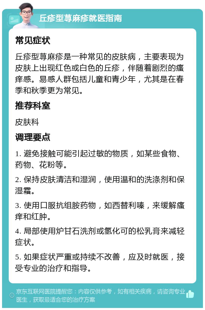 丘疹型荨麻疹就医指南 常见症状 丘疹型荨麻疹是一种常见的皮肤病，主要表现为皮肤上出现红色或白色的丘疹，伴随着剧烈的瘙痒感。易感人群包括儿童和青少年，尤其是在春季和秋季更为常见。 推荐科室 皮肤科 调理要点 1. 避免接触可能引起过敏的物质，如某些食物、药物、花粉等。 2. 保持皮肤清洁和湿润，使用温和的洗涤剂和保湿霜。 3. 使用口服抗组胺药物，如西替利嗪，来缓解瘙痒和红肿。 4. 局部使用炉甘石洗剂或氢化可的松乳膏来减轻症状。 5. 如果症状严重或持续不改善，应及时就医，接受专业的治疗和指导。