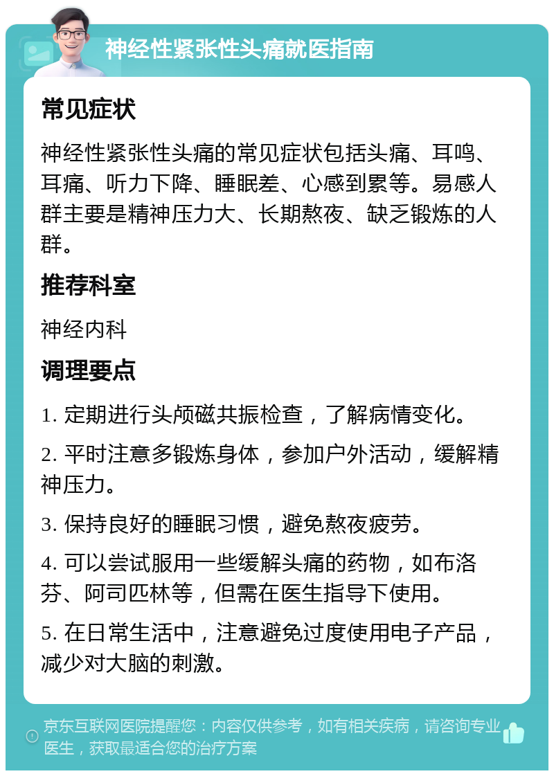 神经性紧张性头痛就医指南 常见症状 神经性紧张性头痛的常见症状包括头痛、耳鸣、耳痛、听力下降、睡眠差、心感到累等。易感人群主要是精神压力大、长期熬夜、缺乏锻炼的人群。 推荐科室 神经内科 调理要点 1. 定期进行头颅磁共振检查，了解病情变化。 2. 平时注意多锻炼身体，参加户外活动，缓解精神压力。 3. 保持良好的睡眠习惯，避免熬夜疲劳。 4. 可以尝试服用一些缓解头痛的药物，如布洛芬、阿司匹林等，但需在医生指导下使用。 5. 在日常生活中，注意避免过度使用电子产品，减少对大脑的刺激。