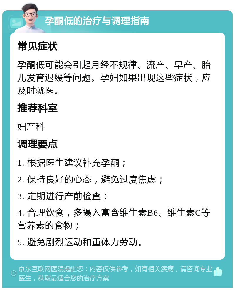 孕酮低的治疗与调理指南 常见症状 孕酮低可能会引起月经不规律、流产、早产、胎儿发育迟缓等问题。孕妇如果出现这些症状，应及时就医。 推荐科室 妇产科 调理要点 1. 根据医生建议补充孕酮； 2. 保持良好的心态，避免过度焦虑； 3. 定期进行产前检查； 4. 合理饮食，多摄入富含维生素B6、维生素C等营养素的食物； 5. 避免剧烈运动和重体力劳动。