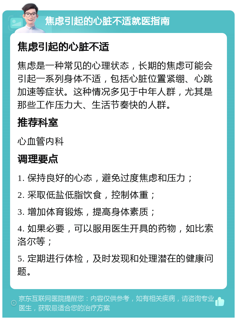 焦虑引起的心脏不适就医指南 焦虑引起的心脏不适 焦虑是一种常见的心理状态，长期的焦虑可能会引起一系列身体不适，包括心脏位置紧绷、心跳加速等症状。这种情况多见于中年人群，尤其是那些工作压力大、生活节奏快的人群。 推荐科室 心血管内科 调理要点 1. 保持良好的心态，避免过度焦虑和压力； 2. 采取低盐低脂饮食，控制体重； 3. 增加体育锻炼，提高身体素质； 4. 如果必要，可以服用医生开具的药物，如比索洛尔等； 5. 定期进行体检，及时发现和处理潜在的健康问题。