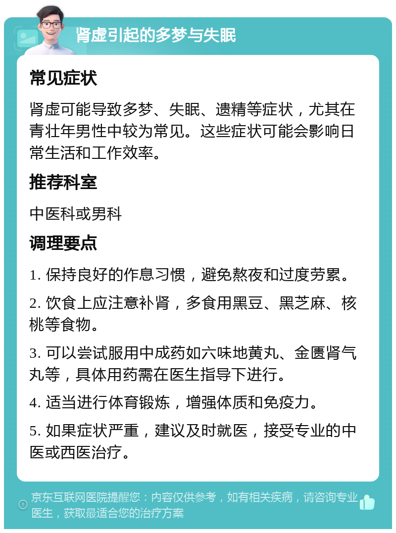 肾虚引起的多梦与失眠 常见症状 肾虚可能导致多梦、失眠、遗精等症状，尤其在青壮年男性中较为常见。这些症状可能会影响日常生活和工作效率。 推荐科室 中医科或男科 调理要点 1. 保持良好的作息习惯，避免熬夜和过度劳累。 2. 饮食上应注意补肾，多食用黑豆、黑芝麻、核桃等食物。 3. 可以尝试服用中成药如六味地黄丸、金匮肾气丸等，具体用药需在医生指导下进行。 4. 适当进行体育锻炼，增强体质和免疫力。 5. 如果症状严重，建议及时就医，接受专业的中医或西医治疗。