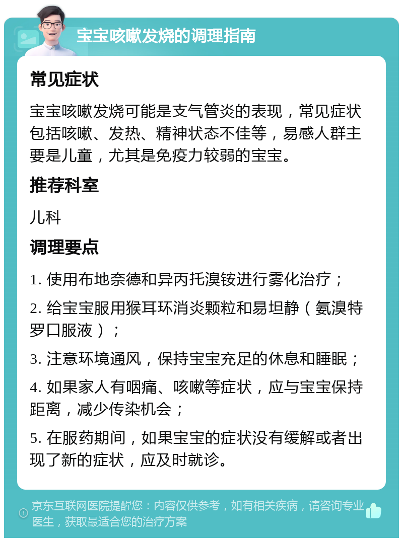 宝宝咳嗽发烧的调理指南 常见症状 宝宝咳嗽发烧可能是支气管炎的表现，常见症状包括咳嗽、发热、精神状态不佳等，易感人群主要是儿童，尤其是免疫力较弱的宝宝。 推荐科室 儿科 调理要点 1. 使用布地奈德和异丙托溴铵进行雾化治疗； 2. 给宝宝服用猴耳环消炎颗粒和易坦静（氨溴特罗口服液）； 3. 注意环境通风，保持宝宝充足的休息和睡眠； 4. 如果家人有咽痛、咳嗽等症状，应与宝宝保持距离，减少传染机会； 5. 在服药期间，如果宝宝的症状没有缓解或者出现了新的症状，应及时就诊。