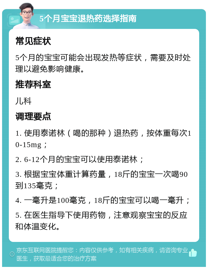 5个月宝宝退热药选择指南 常见症状 5个月的宝宝可能会出现发热等症状，需要及时处理以避免影响健康。 推荐科室 儿科 调理要点 1. 使用泰诺林（喝的那种）退热药，按体重每次10-15mg； 2. 6-12个月的宝宝可以使用泰诺林； 3. 根据宝宝体重计算药量，18斤的宝宝一次喝90到135毫克； 4. 一毫升是100毫克，18斤的宝宝可以喝一毫升； 5. 在医生指导下使用药物，注意观察宝宝的反应和体温变化。