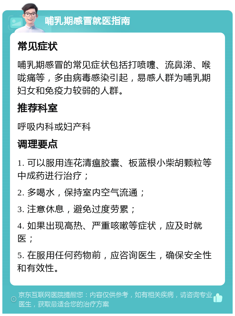 哺乳期感冒就医指南 常见症状 哺乳期感冒的常见症状包括打喷嚏、流鼻涕、喉咙痛等，多由病毒感染引起，易感人群为哺乳期妇女和免疫力较弱的人群。 推荐科室 呼吸内科或妇产科 调理要点 1. 可以服用连花清瘟胶囊、板蓝根小柴胡颗粒等中成药进行治疗； 2. 多喝水，保持室内空气流通； 3. 注意休息，避免过度劳累； 4. 如果出现高热、严重咳嗽等症状，应及时就医； 5. 在服用任何药物前，应咨询医生，确保安全性和有效性。