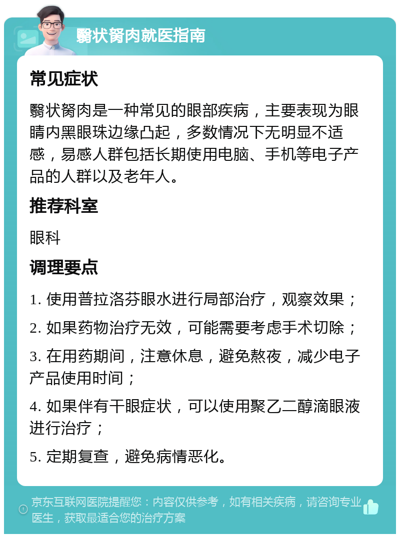 翳状胬肉就医指南 常见症状 翳状胬肉是一种常见的眼部疾病，主要表现为眼睛内黑眼珠边缘凸起，多数情况下无明显不适感，易感人群包括长期使用电脑、手机等电子产品的人群以及老年人。 推荐科室 眼科 调理要点 1. 使用普拉洛芬眼水进行局部治疗，观察效果； 2. 如果药物治疗无效，可能需要考虑手术切除； 3. 在用药期间，注意休息，避免熬夜，减少电子产品使用时间； 4. 如果伴有干眼症状，可以使用聚乙二醇滴眼液进行治疗； 5. 定期复查，避免病情恶化。