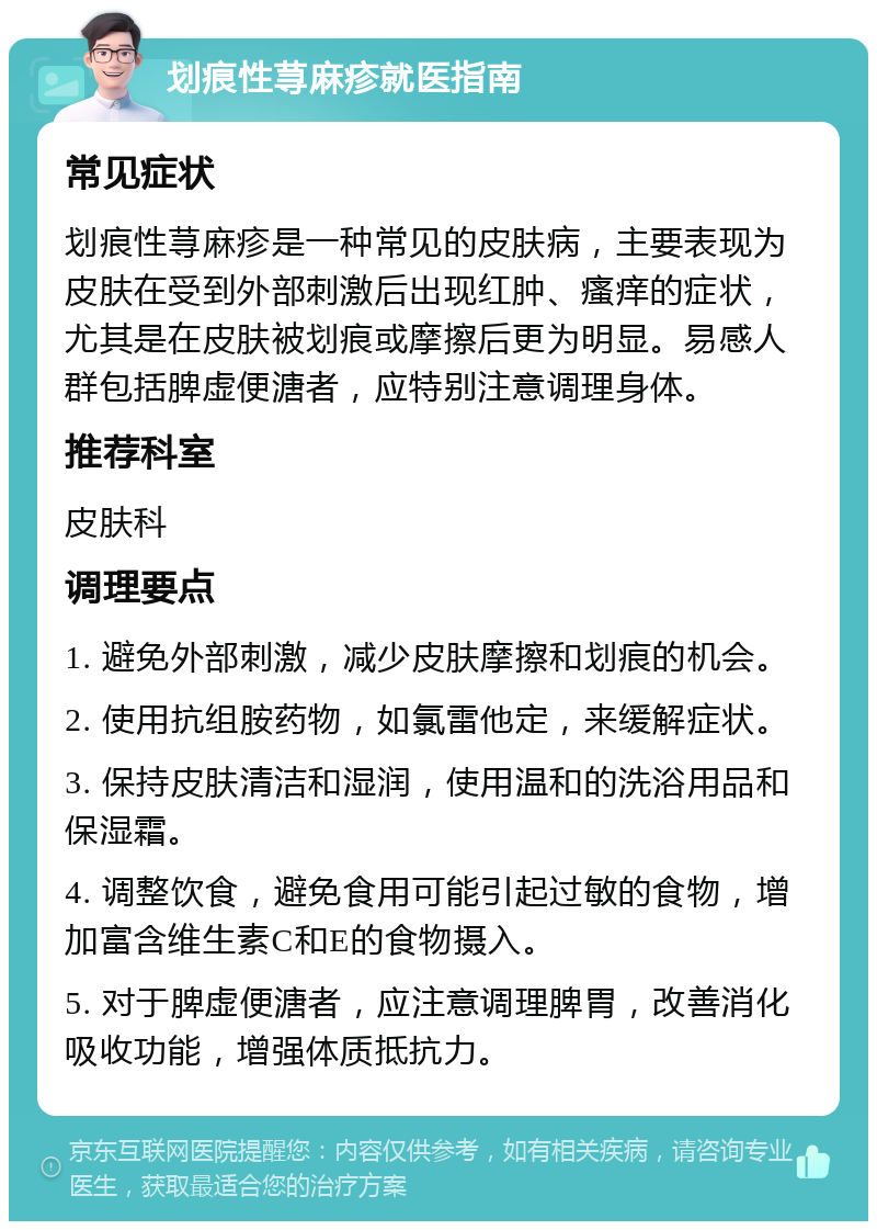 划痕性荨麻疹就医指南 常见症状 划痕性荨麻疹是一种常见的皮肤病，主要表现为皮肤在受到外部刺激后出现红肿、瘙痒的症状，尤其是在皮肤被划痕或摩擦后更为明显。易感人群包括脾虚便溏者，应特别注意调理身体。 推荐科室 皮肤科 调理要点 1. 避免外部刺激，减少皮肤摩擦和划痕的机会。 2. 使用抗组胺药物，如氯雷他定，来缓解症状。 3. 保持皮肤清洁和湿润，使用温和的洗浴用品和保湿霜。 4. 调整饮食，避免食用可能引起过敏的食物，增加富含维生素C和E的食物摄入。 5. 对于脾虚便溏者，应注意调理脾胃，改善消化吸收功能，增强体质抵抗力。