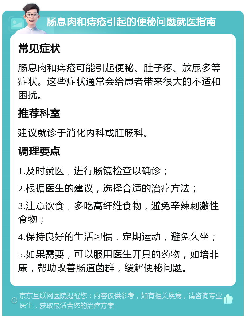 肠息肉和痔疮引起的便秘问题就医指南 常见症状 肠息肉和痔疮可能引起便秘、肚子疼、放屁多等症状。这些症状通常会给患者带来很大的不适和困扰。 推荐科室 建议就诊于消化内科或肛肠科。 调理要点 1.及时就医，进行肠镜检查以确诊； 2.根据医生的建议，选择合适的治疗方法； 3.注意饮食，多吃高纤维食物，避免辛辣刺激性食物； 4.保持良好的生活习惯，定期运动，避免久坐； 5.如果需要，可以服用医生开具的药物，如培菲康，帮助改善肠道菌群，缓解便秘问题。