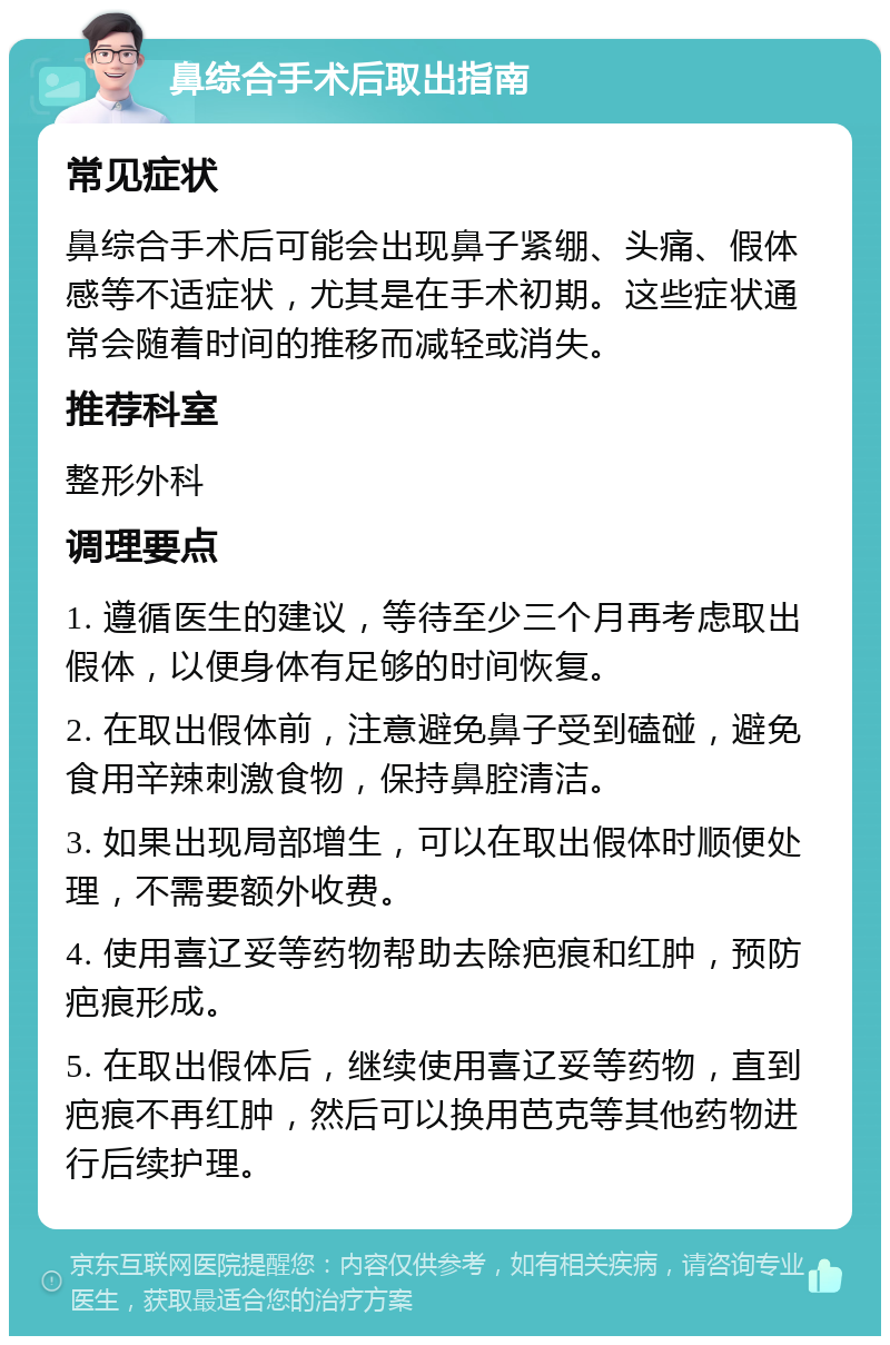 鼻综合手术后取出指南 常见症状 鼻综合手术后可能会出现鼻子紧绷、头痛、假体感等不适症状，尤其是在手术初期。这些症状通常会随着时间的推移而减轻或消失。 推荐科室 整形外科 调理要点 1. 遵循医生的建议，等待至少三个月再考虑取出假体，以便身体有足够的时间恢复。 2. 在取出假体前，注意避免鼻子受到磕碰，避免食用辛辣刺激食物，保持鼻腔清洁。 3. 如果出现局部增生，可以在取出假体时顺便处理，不需要额外收费。 4. 使用喜辽妥等药物帮助去除疤痕和红肿，预防疤痕形成。 5. 在取出假体后，继续使用喜辽妥等药物，直到疤痕不再红肿，然后可以换用芭克等其他药物进行后续护理。