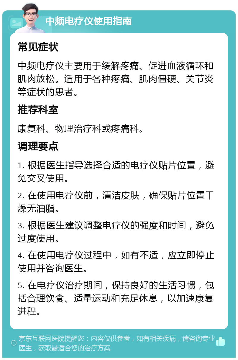 中频电疗仪使用指南 常见症状 中频电疗仪主要用于缓解疼痛、促进血液循环和肌肉放松。适用于各种疼痛、肌肉僵硬、关节炎等症状的患者。 推荐科室 康复科、物理治疗科或疼痛科。 调理要点 1. 根据医生指导选择合适的电疗仪贴片位置，避免交叉使用。 2. 在使用电疗仪前，清洁皮肤，确保贴片位置干燥无油脂。 3. 根据医生建议调整电疗仪的强度和时间，避免过度使用。 4. 在使用电疗仪过程中，如有不适，应立即停止使用并咨询医生。 5. 在电疗仪治疗期间，保持良好的生活习惯，包括合理饮食、适量运动和充足休息，以加速康复进程。