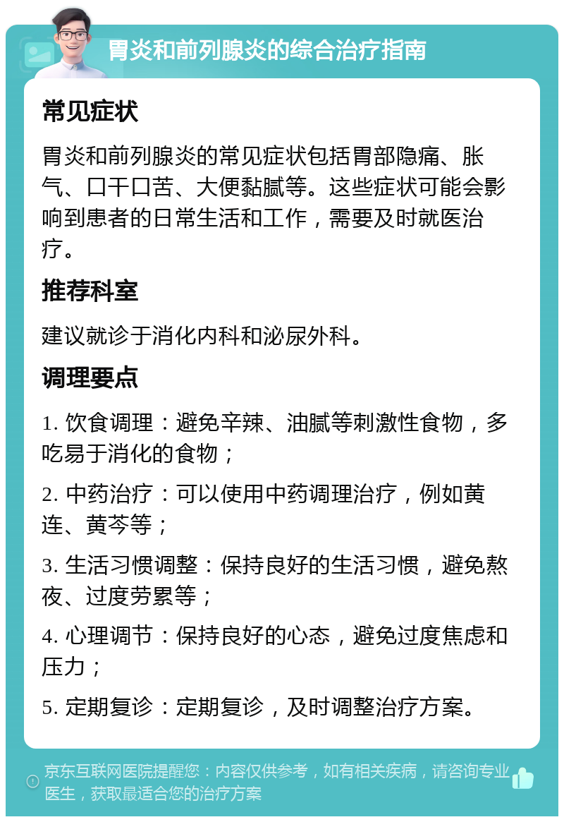 胃炎和前列腺炎的综合治疗指南 常见症状 胃炎和前列腺炎的常见症状包括胃部隐痛、胀气、口干口苦、大便黏腻等。这些症状可能会影响到患者的日常生活和工作，需要及时就医治疗。 推荐科室 建议就诊于消化内科和泌尿外科。 调理要点 1. 饮食调理：避免辛辣、油腻等刺激性食物，多吃易于消化的食物； 2. 中药治疗：可以使用中药调理治疗，例如黄连、黄芩等； 3. 生活习惯调整：保持良好的生活习惯，避免熬夜、过度劳累等； 4. 心理调节：保持良好的心态，避免过度焦虑和压力； 5. 定期复诊：定期复诊，及时调整治疗方案。