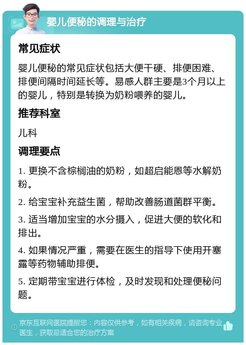 婴儿便秘的调理与治疗 常见症状 婴儿便秘的常见症状包括大便干硬、排便困难、排便间隔时间延长等。易感人群主要是3个月以上的婴儿，特别是转换为奶粉喂养的婴儿。 推荐科室 儿科 调理要点 1. 更换不含棕榈油的奶粉，如超启能恩等水解奶粉。 2. 给宝宝补充益生菌，帮助改善肠道菌群平衡。 3. 适当增加宝宝的水分摄入，促进大便的软化和排出。 4. 如果情况严重，需要在医生的指导下使用开塞露等药物辅助排便。 5. 定期带宝宝进行体检，及时发现和处理便秘问题。