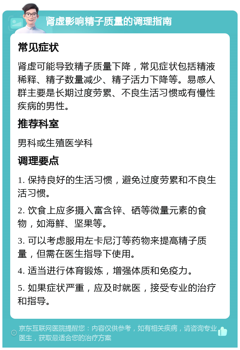 肾虚影响精子质量的调理指南 常见症状 肾虚可能导致精子质量下降，常见症状包括精液稀释、精子数量减少、精子活力下降等。易感人群主要是长期过度劳累、不良生活习惯或有慢性疾病的男性。 推荐科室 男科或生殖医学科 调理要点 1. 保持良好的生活习惯，避免过度劳累和不良生活习惯。 2. 饮食上应多摄入富含锌、硒等微量元素的食物，如海鲜、坚果等。 3. 可以考虑服用左卡尼汀等药物来提高精子质量，但需在医生指导下使用。 4. 适当进行体育锻炼，增强体质和免疫力。 5. 如果症状严重，应及时就医，接受专业的治疗和指导。