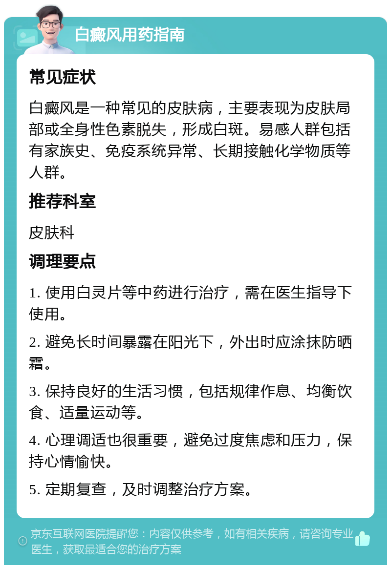 白癜风用药指南 常见症状 白癜风是一种常见的皮肤病，主要表现为皮肤局部或全身性色素脱失，形成白斑。易感人群包括有家族史、免疫系统异常、长期接触化学物质等人群。 推荐科室 皮肤科 调理要点 1. 使用白灵片等中药进行治疗，需在医生指导下使用。 2. 避免长时间暴露在阳光下，外出时应涂抹防晒霜。 3. 保持良好的生活习惯，包括规律作息、均衡饮食、适量运动等。 4. 心理调适也很重要，避免过度焦虑和压力，保持心情愉快。 5. 定期复查，及时调整治疗方案。