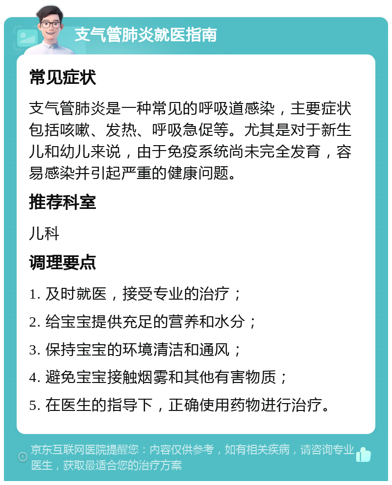 支气管肺炎就医指南 常见症状 支气管肺炎是一种常见的呼吸道感染，主要症状包括咳嗽、发热、呼吸急促等。尤其是对于新生儿和幼儿来说，由于免疫系统尚未完全发育，容易感染并引起严重的健康问题。 推荐科室 儿科 调理要点 1. 及时就医，接受专业的治疗； 2. 给宝宝提供充足的营养和水分； 3. 保持宝宝的环境清洁和通风； 4. 避免宝宝接触烟雾和其他有害物质； 5. 在医生的指导下，正确使用药物进行治疗。