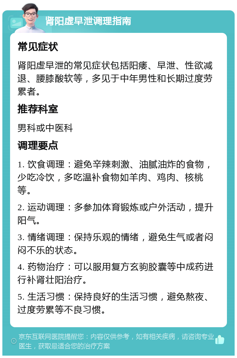 肾阳虚早泄调理指南 常见症状 肾阳虚早泄的常见症状包括阳痿、早泄、性欲减退、腰膝酸软等，多见于中年男性和长期过度劳累者。 推荐科室 男科或中医科 调理要点 1. 饮食调理：避免辛辣刺激、油腻油炸的食物，少吃冷饮，多吃温补食物如羊肉、鸡肉、核桃等。 2. 运动调理：多参加体育锻炼或户外活动，提升阳气。 3. 情绪调理：保持乐观的情绪，避免生气或者闷闷不乐的状态。 4. 药物治疗：可以服用复方玄驹胶囊等中成药进行补肾壮阳治疗。 5. 生活习惯：保持良好的生活习惯，避免熬夜、过度劳累等不良习惯。