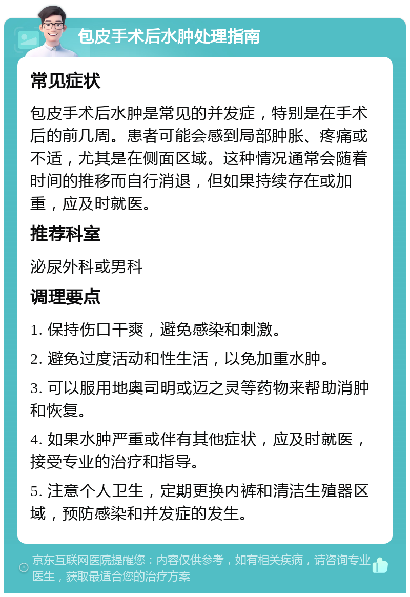 包皮手术后水肿处理指南 常见症状 包皮手术后水肿是常见的并发症，特别是在手术后的前几周。患者可能会感到局部肿胀、疼痛或不适，尤其是在侧面区域。这种情况通常会随着时间的推移而自行消退，但如果持续存在或加重，应及时就医。 推荐科室 泌尿外科或男科 调理要点 1. 保持伤口干爽，避免感染和刺激。 2. 避免过度活动和性生活，以免加重水肿。 3. 可以服用地奥司明或迈之灵等药物来帮助消肿和恢复。 4. 如果水肿严重或伴有其他症状，应及时就医，接受专业的治疗和指导。 5. 注意个人卫生，定期更换内裤和清洁生殖器区域，预防感染和并发症的发生。