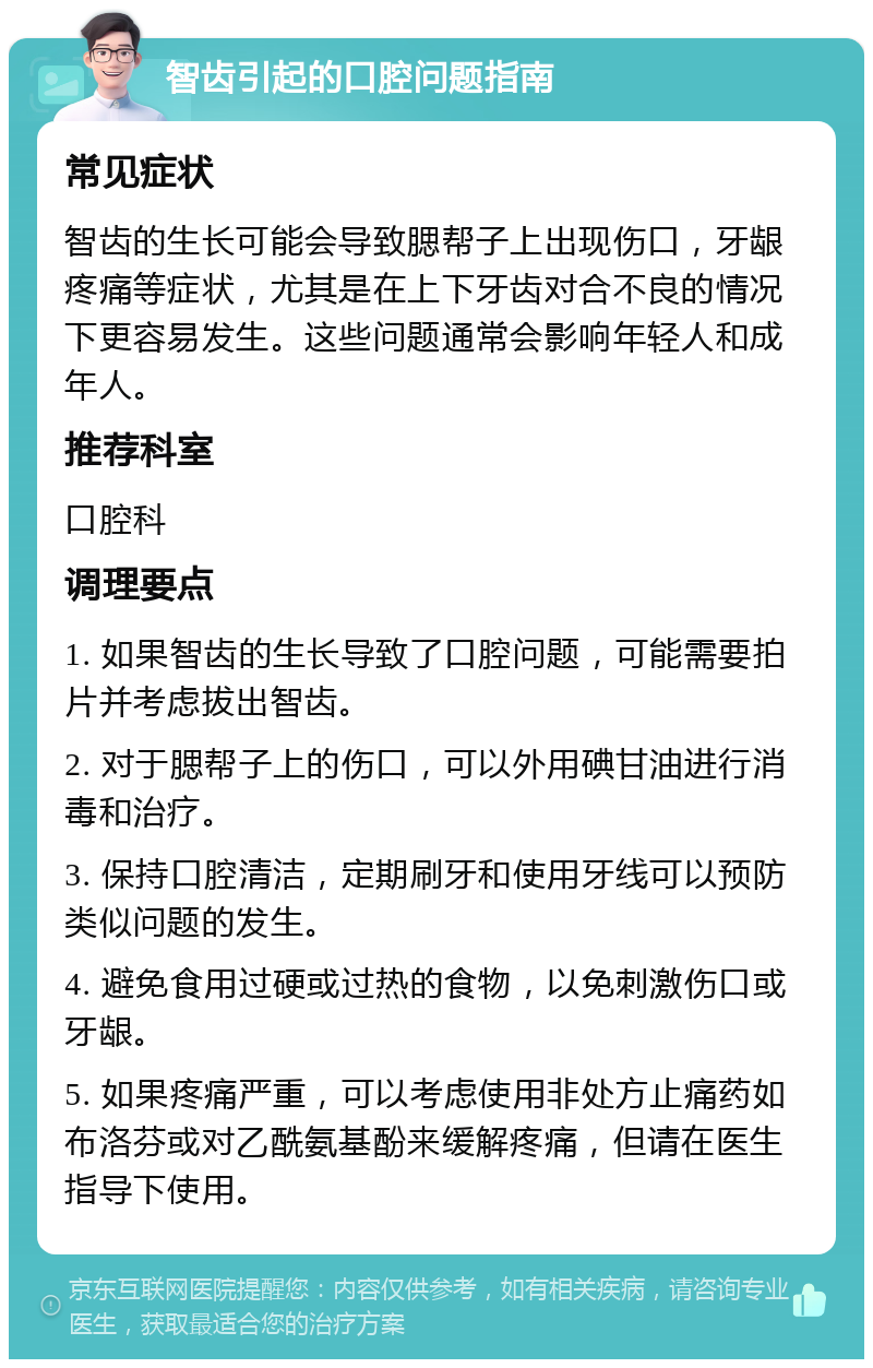 智齿引起的口腔问题指南 常见症状 智齿的生长可能会导致腮帮子上出现伤口，牙龈疼痛等症状，尤其是在上下牙齿对合不良的情况下更容易发生。这些问题通常会影响年轻人和成年人。 推荐科室 口腔科 调理要点 1. 如果智齿的生长导致了口腔问题，可能需要拍片并考虑拔出智齿。 2. 对于腮帮子上的伤口，可以外用碘甘油进行消毒和治疗。 3. 保持口腔清洁，定期刷牙和使用牙线可以预防类似问题的发生。 4. 避免食用过硬或过热的食物，以免刺激伤口或牙龈。 5. 如果疼痛严重，可以考虑使用非处方止痛药如布洛芬或对乙酰氨基酚来缓解疼痛，但请在医生指导下使用。