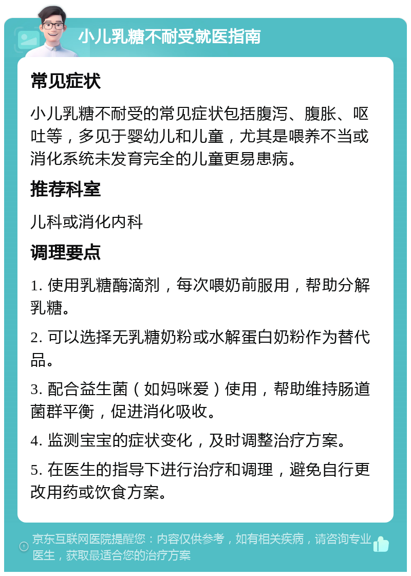 小儿乳糖不耐受就医指南 常见症状 小儿乳糖不耐受的常见症状包括腹泻、腹胀、呕吐等，多见于婴幼儿和儿童，尤其是喂养不当或消化系统未发育完全的儿童更易患病。 推荐科室 儿科或消化内科 调理要点 1. 使用乳糖酶滴剂，每次喂奶前服用，帮助分解乳糖。 2. 可以选择无乳糖奶粉或水解蛋白奶粉作为替代品。 3. 配合益生菌（如妈咪爱）使用，帮助维持肠道菌群平衡，促进消化吸收。 4. 监测宝宝的症状变化，及时调整治疗方案。 5. 在医生的指导下进行治疗和调理，避免自行更改用药或饮食方案。