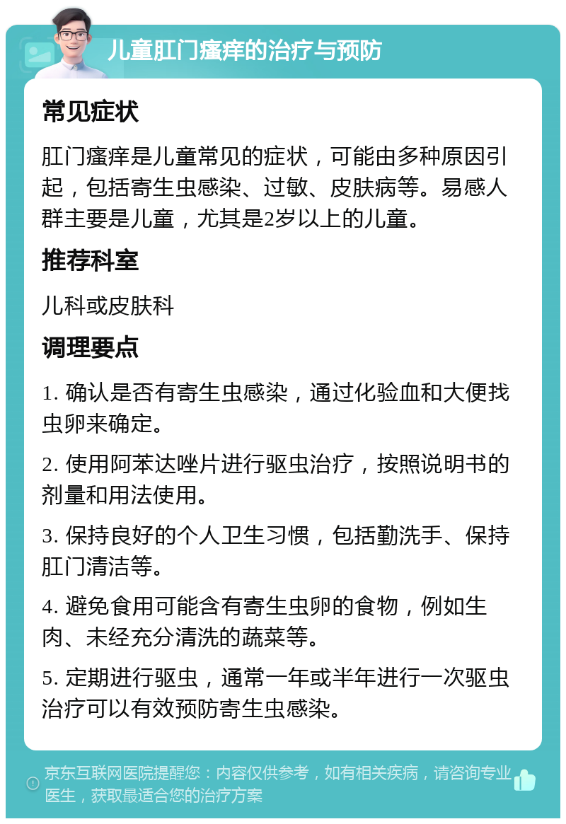 儿童肛门瘙痒的治疗与预防 常见症状 肛门瘙痒是儿童常见的症状，可能由多种原因引起，包括寄生虫感染、过敏、皮肤病等。易感人群主要是儿童，尤其是2岁以上的儿童。 推荐科室 儿科或皮肤科 调理要点 1. 确认是否有寄生虫感染，通过化验血和大便找虫卵来确定。 2. 使用阿苯达唑片进行驱虫治疗，按照说明书的剂量和用法使用。 3. 保持良好的个人卫生习惯，包括勤洗手、保持肛门清洁等。 4. 避免食用可能含有寄生虫卵的食物，例如生肉、未经充分清洗的蔬菜等。 5. 定期进行驱虫，通常一年或半年进行一次驱虫治疗可以有效预防寄生虫感染。