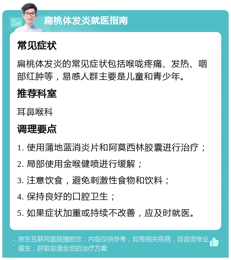 扁桃体发炎就医指南 常见症状 扁桃体发炎的常见症状包括喉咙疼痛、发热、咽部红肿等，易感人群主要是儿童和青少年。 推荐科室 耳鼻喉科 调理要点 1. 使用蒲地蓝消炎片和阿莫西林胶囊进行治疗； 2. 局部使用金喉健喷进行缓解； 3. 注意饮食，避免刺激性食物和饮料； 4. 保持良好的口腔卫生； 5. 如果症状加重或持续不改善，应及时就医。