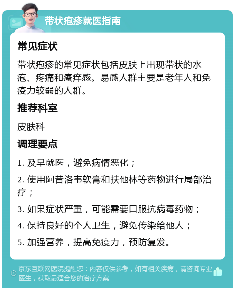 带状疱疹就医指南 常见症状 带状疱疹的常见症状包括皮肤上出现带状的水疱、疼痛和瘙痒感。易感人群主要是老年人和免疫力较弱的人群。 推荐科室 皮肤科 调理要点 1. 及早就医，避免病情恶化； 2. 使用阿昔洛韦软膏和扶他林等药物进行局部治疗； 3. 如果症状严重，可能需要口服抗病毒药物； 4. 保持良好的个人卫生，避免传染给他人； 5. 加强营养，提高免疫力，预防复发。