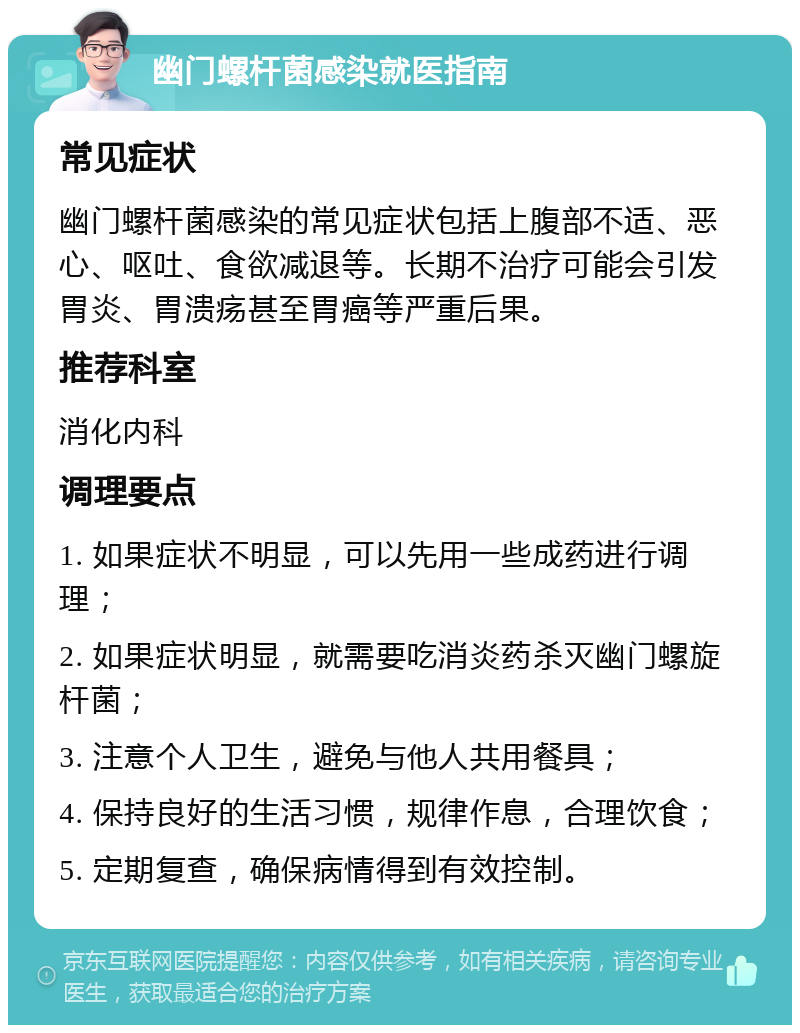 幽门螺杆菌感染就医指南 常见症状 幽门螺杆菌感染的常见症状包括上腹部不适、恶心、呕吐、食欲减退等。长期不治疗可能会引发胃炎、胃溃疡甚至胃癌等严重后果。 推荐科室 消化内科 调理要点 1. 如果症状不明显，可以先用一些成药进行调理； 2. 如果症状明显，就需要吃消炎药杀灭幽门螺旋杆菌； 3. 注意个人卫生，避免与他人共用餐具； 4. 保持良好的生活习惯，规律作息，合理饮食； 5. 定期复查，确保病情得到有效控制。