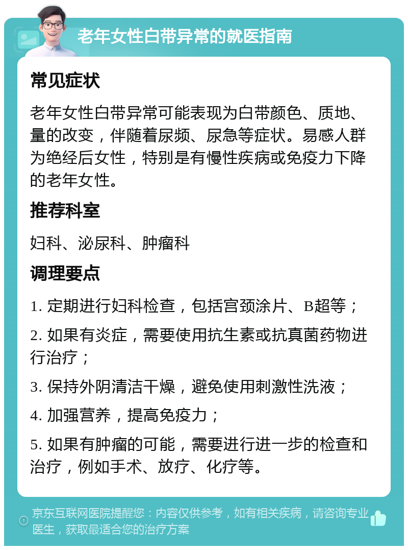 老年女性白带异常的就医指南 常见症状 老年女性白带异常可能表现为白带颜色、质地、量的改变，伴随着尿频、尿急等症状。易感人群为绝经后女性，特别是有慢性疾病或免疫力下降的老年女性。 推荐科室 妇科、泌尿科、肿瘤科 调理要点 1. 定期进行妇科检查，包括宫颈涂片、B超等； 2. 如果有炎症，需要使用抗生素或抗真菌药物进行治疗； 3. 保持外阴清洁干燥，避免使用刺激性洗液； 4. 加强营养，提高免疫力； 5. 如果有肿瘤的可能，需要进行进一步的检查和治疗，例如手术、放疗、化疗等。