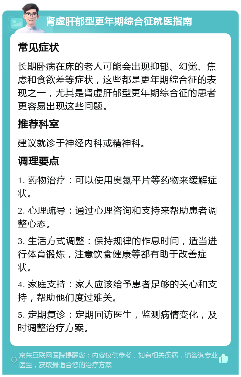 肾虚肝郁型更年期综合征就医指南 常见症状 长期卧病在床的老人可能会出现抑郁、幻觉、焦虑和食欲差等症状，这些都是更年期综合征的表现之一，尤其是肾虚肝郁型更年期综合征的患者更容易出现这些问题。 推荐科室 建议就诊于神经内科或精神科。 调理要点 1. 药物治疗：可以使用奥氮平片等药物来缓解症状。 2. 心理疏导：通过心理咨询和支持来帮助患者调整心态。 3. 生活方式调整：保持规律的作息时间，适当进行体育锻炼，注意饮食健康等都有助于改善症状。 4. 家庭支持：家人应该给予患者足够的关心和支持，帮助他们度过难关。 5. 定期复诊：定期回访医生，监测病情变化，及时调整治疗方案。