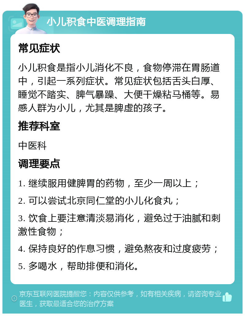 小儿积食中医调理指南 常见症状 小儿积食是指小儿消化不良，食物停滞在胃肠道中，引起一系列症状。常见症状包括舌头白厚、睡觉不踏实、脾气暴躁、大便干燥粘马桶等。易感人群为小儿，尤其是脾虚的孩子。 推荐科室 中医科 调理要点 1. 继续服用健脾胃的药物，至少一周以上； 2. 可以尝试北京同仁堂的小儿化食丸； 3. 饮食上要注意清淡易消化，避免过于油腻和刺激性食物； 4. 保持良好的作息习惯，避免熬夜和过度疲劳； 5. 多喝水，帮助排便和消化。