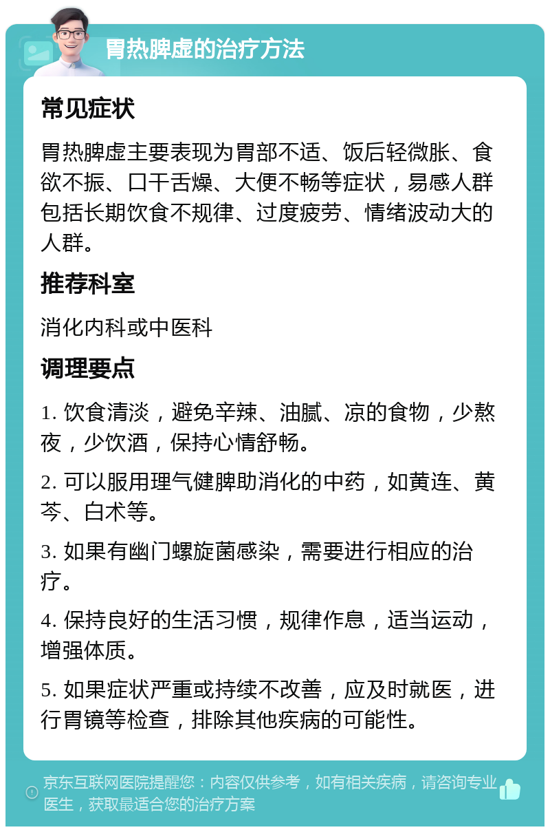 胃热脾虚的治疗方法 常见症状 胃热脾虚主要表现为胃部不适、饭后轻微胀、食欲不振、口干舌燥、大便不畅等症状，易感人群包括长期饮食不规律、过度疲劳、情绪波动大的人群。 推荐科室 消化内科或中医科 调理要点 1. 饮食清淡，避免辛辣、油腻、凉的食物，少熬夜，少饮酒，保持心情舒畅。 2. 可以服用理气健脾助消化的中药，如黄连、黄芩、白术等。 3. 如果有幽门螺旋菌感染，需要进行相应的治疗。 4. 保持良好的生活习惯，规律作息，适当运动，增强体质。 5. 如果症状严重或持续不改善，应及时就医，进行胃镜等检查，排除其他疾病的可能性。