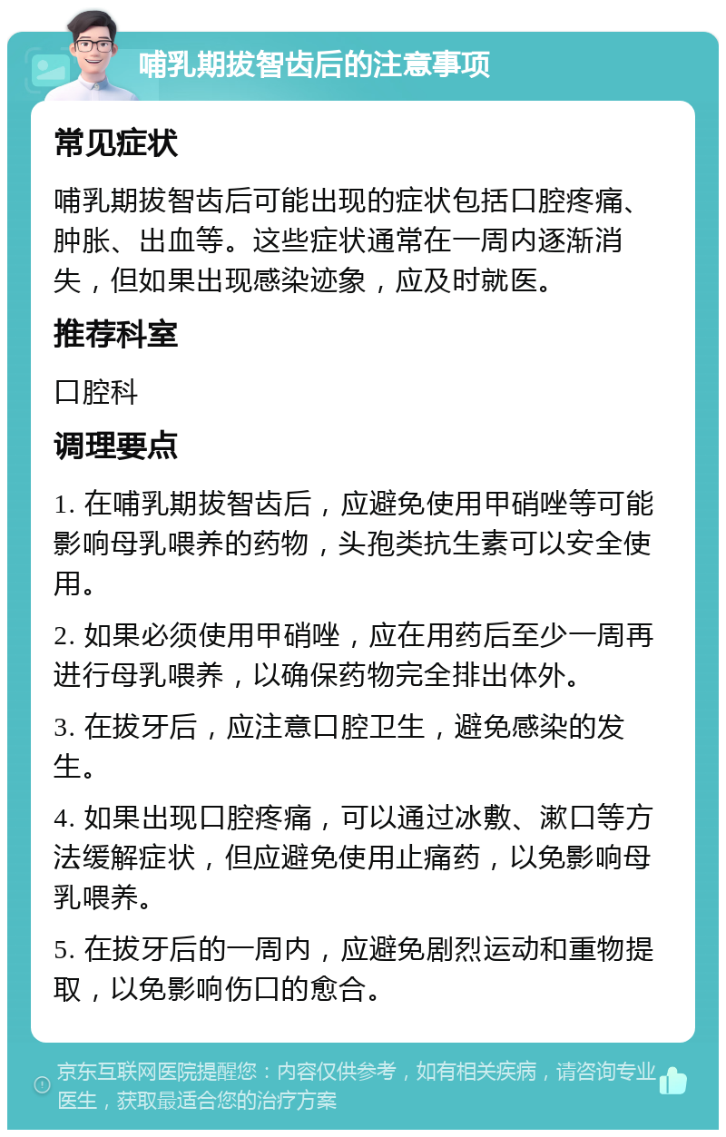 哺乳期拔智齿后的注意事项 常见症状 哺乳期拔智齿后可能出现的症状包括口腔疼痛、肿胀、出血等。这些症状通常在一周内逐渐消失，但如果出现感染迹象，应及时就医。 推荐科室 口腔科 调理要点 1. 在哺乳期拔智齿后，应避免使用甲硝唑等可能影响母乳喂养的药物，头孢类抗生素可以安全使用。 2. 如果必须使用甲硝唑，应在用药后至少一周再进行母乳喂养，以确保药物完全排出体外。 3. 在拔牙后，应注意口腔卫生，避免感染的发生。 4. 如果出现口腔疼痛，可以通过冰敷、漱口等方法缓解症状，但应避免使用止痛药，以免影响母乳喂养。 5. 在拔牙后的一周内，应避免剧烈运动和重物提取，以免影响伤口的愈合。