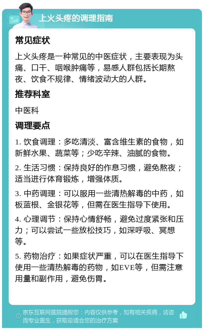 上火头疼的调理指南 常见症状 上火头疼是一种常见的中医症状，主要表现为头痛、口干、咽喉肿痛等，易感人群包括长期熬夜、饮食不规律、情绪波动大的人群。 推荐科室 中医科 调理要点 1. 饮食调理：多吃清淡、富含维生素的食物，如新鲜水果、蔬菜等；少吃辛辣、油腻的食物。 2. 生活习惯：保持良好的作息习惯，避免熬夜；适当进行体育锻炼，增强体质。 3. 中药调理：可以服用一些清热解毒的中药，如板蓝根、金银花等，但需在医生指导下使用。 4. 心理调节：保持心情舒畅，避免过度紧张和压力；可以尝试一些放松技巧，如深呼吸、冥想等。 5. 药物治疗：如果症状严重，可以在医生指导下使用一些清热解毒的药物，如EVE等，但需注意用量和副作用，避免伤胃。