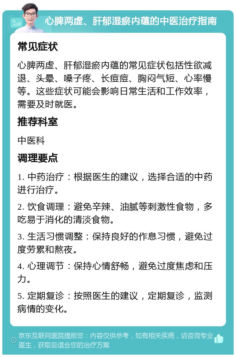 心脾两虚、肝郁湿瘀内蕴的中医治疗指南 常见症状 心脾两虚、肝郁湿瘀内蕴的常见症状包括性欲减退、头晕、嗓子疼、长痘痘、胸闷气短、心率慢等。这些症状可能会影响日常生活和工作效率，需要及时就医。 推荐科室 中医科 调理要点 1. 中药治疗：根据医生的建议，选择合适的中药进行治疗。 2. 饮食调理：避免辛辣、油腻等刺激性食物，多吃易于消化的清淡食物。 3. 生活习惯调整：保持良好的作息习惯，避免过度劳累和熬夜。 4. 心理调节：保持心情舒畅，避免过度焦虑和压力。 5. 定期复诊：按照医生的建议，定期复诊，监测病情的变化。