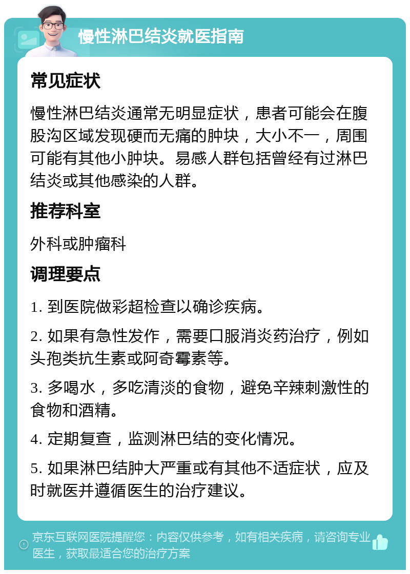 慢性淋巴结炎就医指南 常见症状 慢性淋巴结炎通常无明显症状，患者可能会在腹股沟区域发现硬而无痛的肿块，大小不一，周围可能有其他小肿块。易感人群包括曾经有过淋巴结炎或其他感染的人群。 推荐科室 外科或肿瘤科 调理要点 1. 到医院做彩超检查以确诊疾病。 2. 如果有急性发作，需要口服消炎药治疗，例如头孢类抗生素或阿奇霉素等。 3. 多喝水，多吃清淡的食物，避免辛辣刺激性的食物和酒精。 4. 定期复查，监测淋巴结的变化情况。 5. 如果淋巴结肿大严重或有其他不适症状，应及时就医并遵循医生的治疗建议。