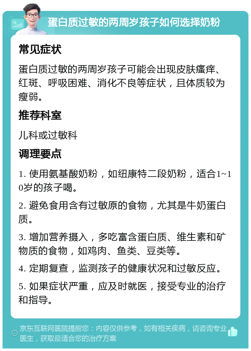 蛋白质过敏的两周岁孩子如何选择奶粉 常见症状 蛋白质过敏的两周岁孩子可能会出现皮肤瘙痒、红斑、呼吸困难、消化不良等症状，且体质较为瘦弱。 推荐科室 儿科或过敏科 调理要点 1. 使用氨基酸奶粉，如纽康特二段奶粉，适合1~10岁的孩子喝。 2. 避免食用含有过敏原的食物，尤其是牛奶蛋白质。 3. 增加营养摄入，多吃富含蛋白质、维生素和矿物质的食物，如鸡肉、鱼类、豆类等。 4. 定期复查，监测孩子的健康状况和过敏反应。 5. 如果症状严重，应及时就医，接受专业的治疗和指导。