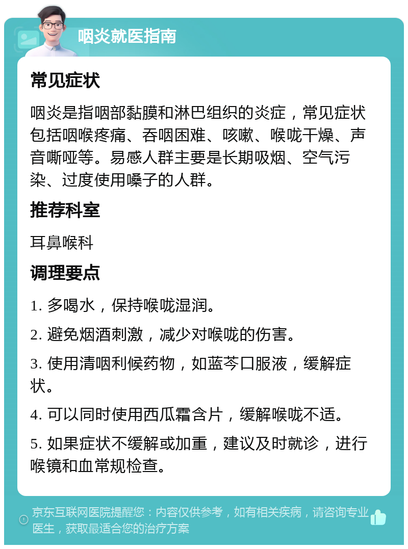 咽炎就医指南 常见症状 咽炎是指咽部黏膜和淋巴组织的炎症，常见症状包括咽喉疼痛、吞咽困难、咳嗽、喉咙干燥、声音嘶哑等。易感人群主要是长期吸烟、空气污染、过度使用嗓子的人群。 推荐科室 耳鼻喉科 调理要点 1. 多喝水，保持喉咙湿润。 2. 避免烟酒刺激，减少对喉咙的伤害。 3. 使用清咽利候药物，如蓝芩口服液，缓解症状。 4. 可以同时使用西瓜霜含片，缓解喉咙不适。 5. 如果症状不缓解或加重，建议及时就诊，进行喉镜和血常规检查。