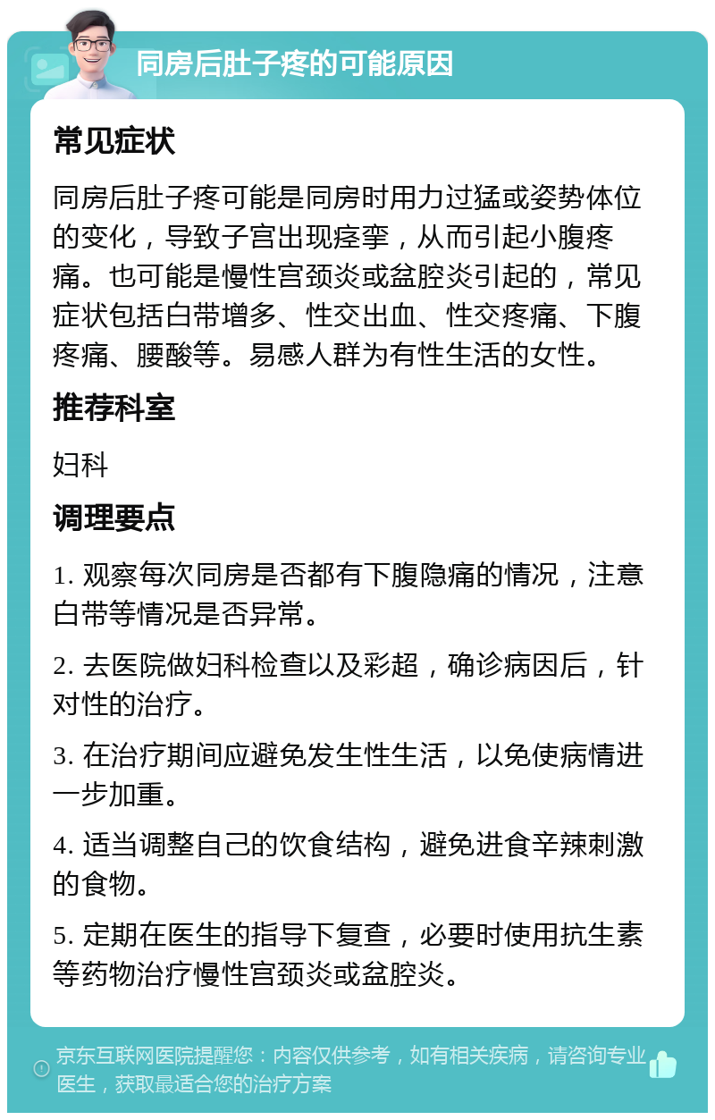 同房后肚子疼的可能原因 常见症状 同房后肚子疼可能是同房时用力过猛或姿势体位的变化，导致子宫出现痉挛，从而引起小腹疼痛。也可能是慢性宫颈炎或盆腔炎引起的，常见症状包括白带增多、性交出血、性交疼痛、下腹疼痛、腰酸等。易感人群为有性生活的女性。 推荐科室 妇科 调理要点 1. 观察每次同房是否都有下腹隐痛的情况，注意白带等情况是否异常。 2. 去医院做妇科检查以及彩超，确诊病因后，针对性的治疗。 3. 在治疗期间应避免发生性生活，以免使病情进一步加重。 4. 适当调整自己的饮食结构，避免进食辛辣刺激的食物。 5. 定期在医生的指导下复查，必要时使用抗生素等药物治疗慢性宫颈炎或盆腔炎。