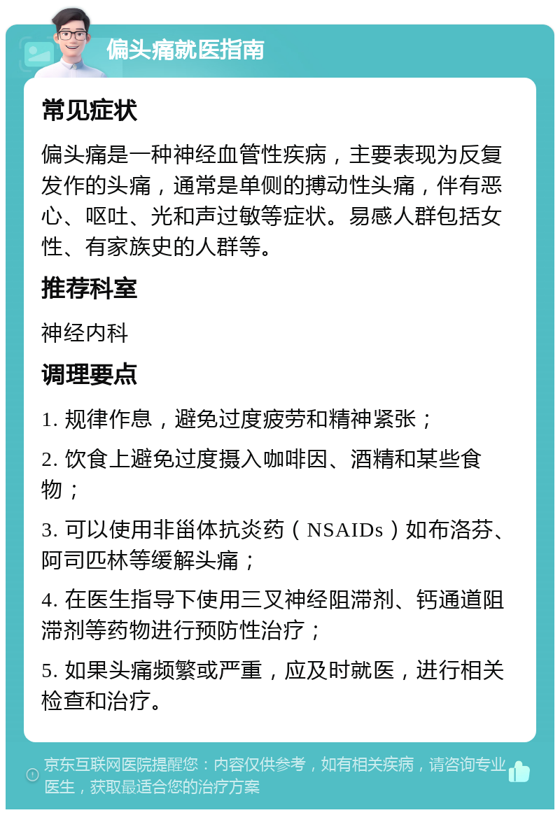 偏头痛就医指南 常见症状 偏头痛是一种神经血管性疾病，主要表现为反复发作的头痛，通常是单侧的搏动性头痛，伴有恶心、呕吐、光和声过敏等症状。易感人群包括女性、有家族史的人群等。 推荐科室 神经内科 调理要点 1. 规律作息，避免过度疲劳和精神紧张； 2. 饮食上避免过度摄入咖啡因、酒精和某些食物； 3. 可以使用非甾体抗炎药（NSAIDs）如布洛芬、阿司匹林等缓解头痛； 4. 在医生指导下使用三叉神经阻滞剂、钙通道阻滞剂等药物进行预防性治疗； 5. 如果头痛频繁或严重，应及时就医，进行相关检查和治疗。