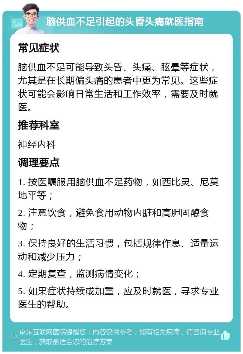 脑供血不足引起的头昏头痛就医指南 常见症状 脑供血不足可能导致头昏、头痛、眩晕等症状，尤其是在长期偏头痛的患者中更为常见。这些症状可能会影响日常生活和工作效率，需要及时就医。 推荐科室 神经内科 调理要点 1. 按医嘱服用脑供血不足药物，如西比灵、尼莫地平等； 2. 注意饮食，避免食用动物内脏和高胆固醇食物； 3. 保持良好的生活习惯，包括规律作息、适量运动和减少压力； 4. 定期复查，监测病情变化； 5. 如果症状持续或加重，应及时就医，寻求专业医生的帮助。